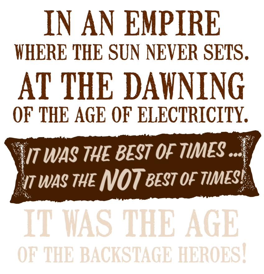 In an empire where the sun never sets. At the dawning of the age of electricity. It was the best of times ... it was NOT the best of times! It was the age of the Backstage Heroes.